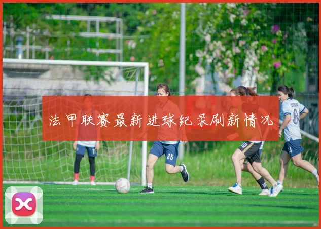 法甲联赛最新进球纪录刷新情况