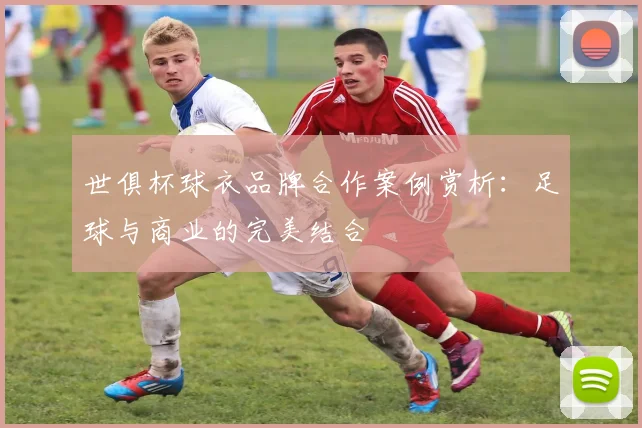 世俱杯球衣品牌合作案例赏析：足球与商业的完美结合