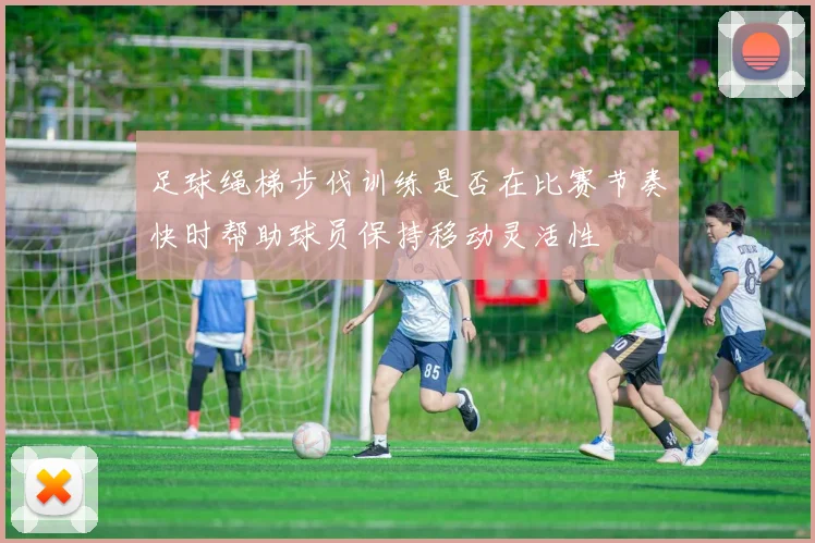 足球绳梯步伐训练是否在比赛节奏快时帮助球员保持移动灵活性